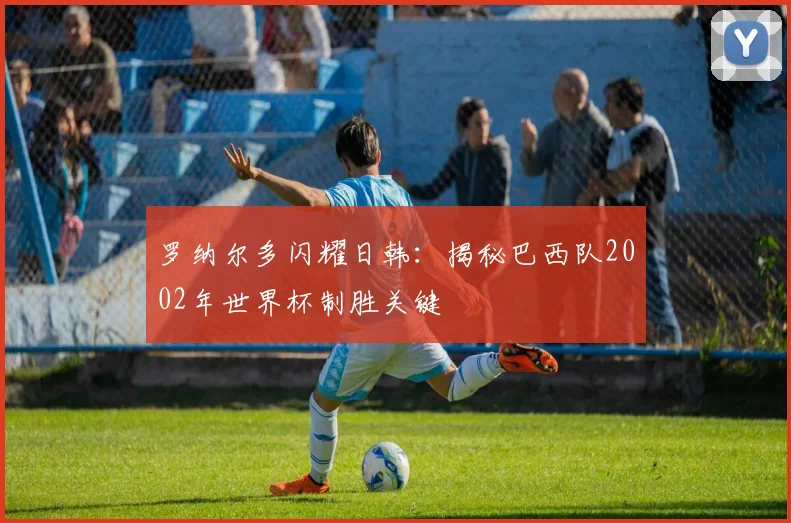 罗纳尔多闪耀日韩:揭秘巴西队2002年世界杯制胜关键
