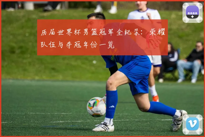 历届世界杯男篮冠军全纪录：荣耀队伍与夺冠年份一览