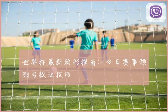 世界杯最新购彩指南:今日赛事预测与投注技巧
