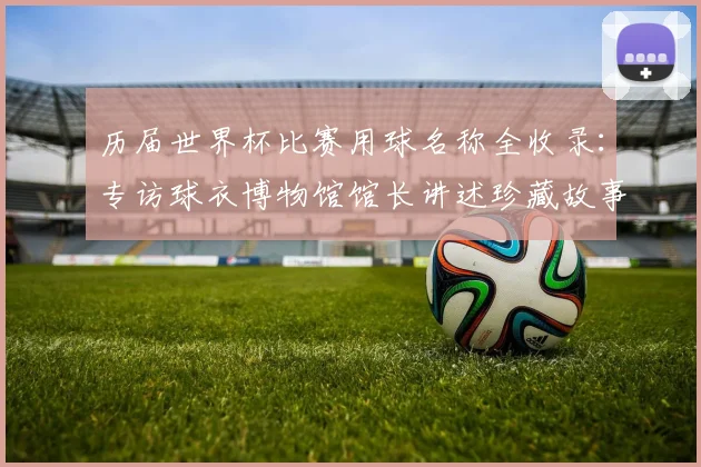 历届世界杯比赛用球名称全收录：专访球衣博物馆馆长讲述珍藏故事