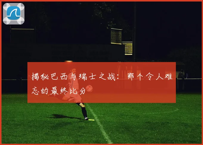 揭秘巴西与瑞士之战：那个令人难忘的最终比分
