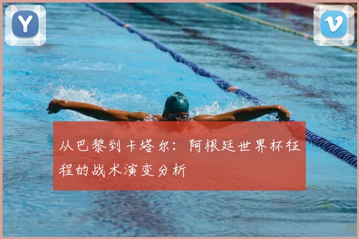 从巴黎到卡塔尔：阿根廷世界杯征程的战术演变分析