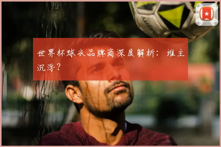 世界杯球衣品牌商深度解析:谁主沉浮?