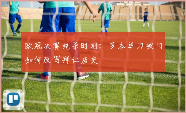 欧冠决赛绝杀时刻：罗本单刀破门如何改写拜仁历史