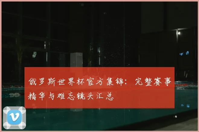 俄罗斯世界杯官方集锦：完整赛事精华与难忘镜头汇总