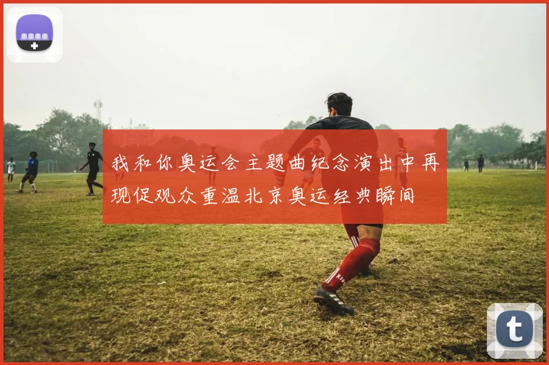 我和你奥运会主题曲纪念演出中再现促观众重温北京奥运经典瞬间