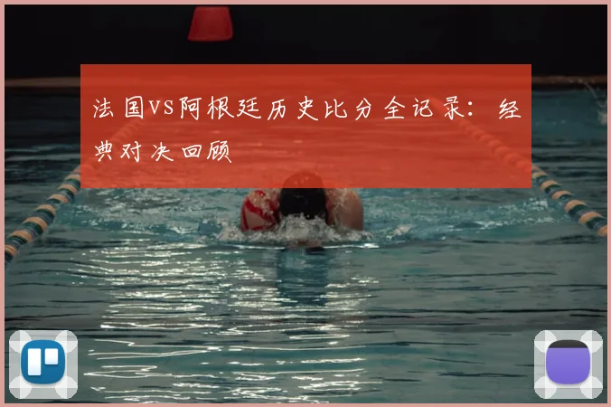 法国vs阿根廷历史比分全记录：经典对决回顾