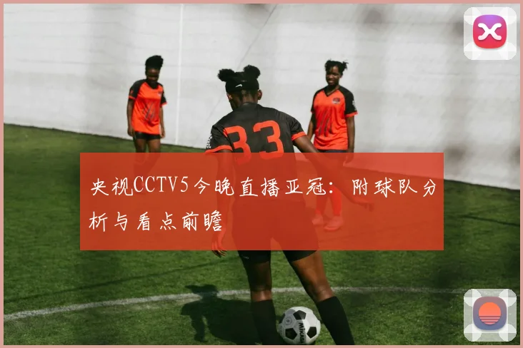 央视CCTV5今晚直播亚冠：附球队分析与看点前瞻