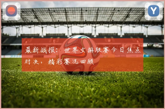 最新战报：世界女排联赛今日焦点对决，精彩赛况回顾