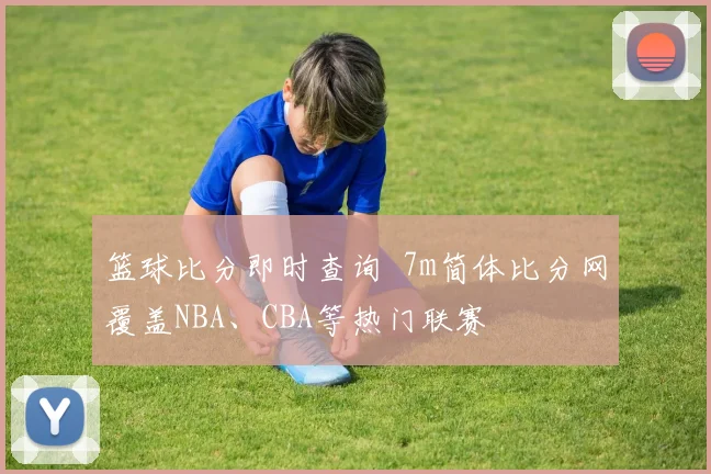 篮球比分即时查询 7m简体比分网覆盖NBA、CBA等热门联赛