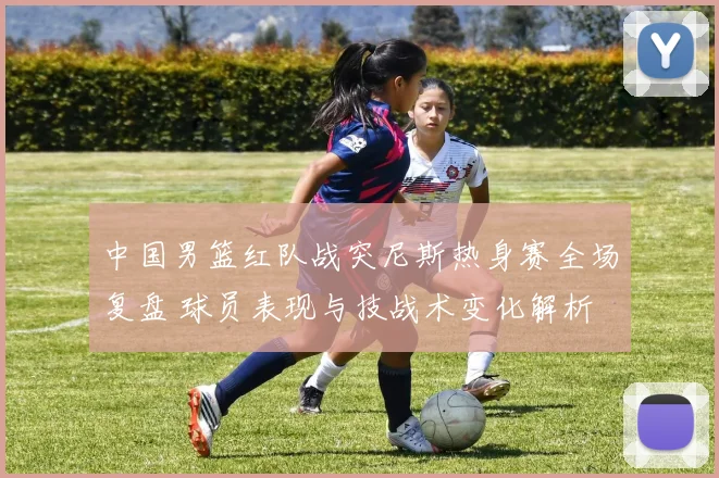 中国男篮红队战突尼斯热身赛全场复盘 球员表现与技战术变化解析