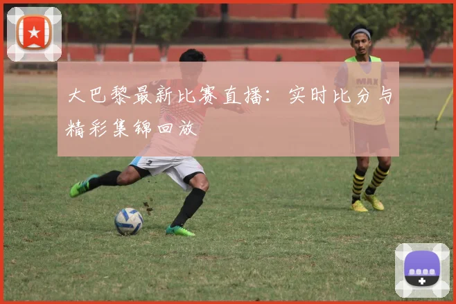 大巴黎最新比赛直播：实时比分与精彩集锦回放
