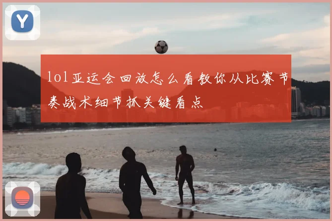 lol亚运会回放怎么看教你从比赛节奏战术细节抓关键看点