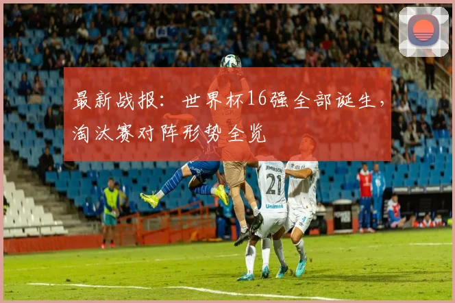 最新战报：世界杯16强全部诞生，淘汰赛对阵形势全览