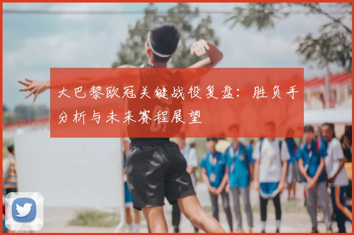 大巴黎欧冠关键战役复盘：胜负手分析与未来赛程展望