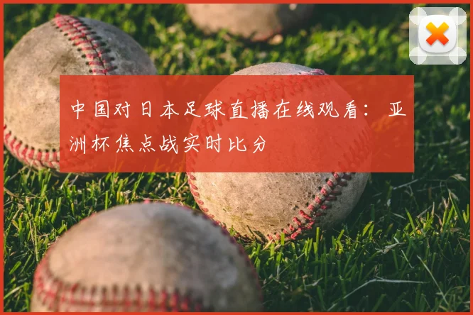 中国对日本足球直播在线观看：亚洲杯焦点战实时比分
