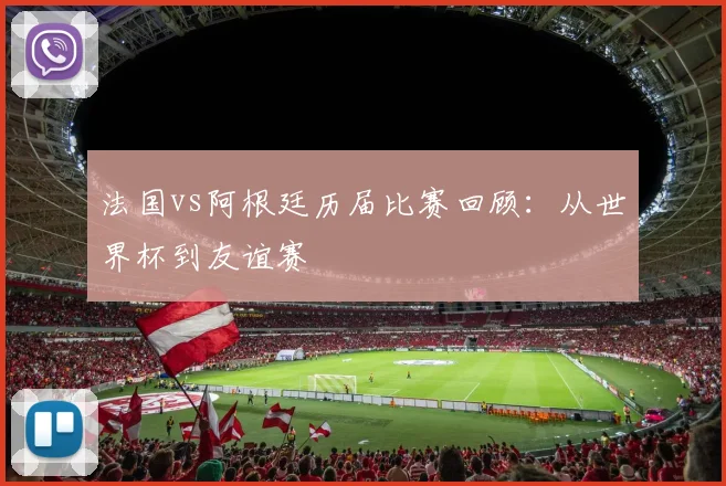 法国vs阿根廷历届比赛回顾：从世界杯到友谊赛