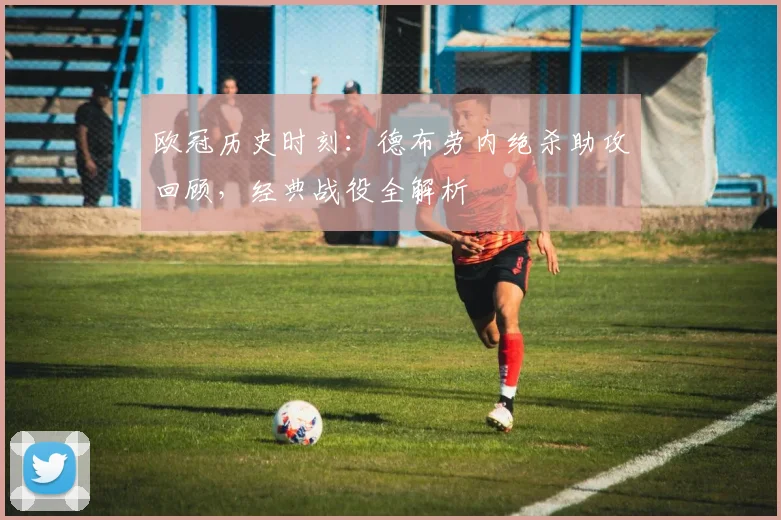 欧冠历史时刻：德布劳内绝杀助攻回顾，经典战役全解析