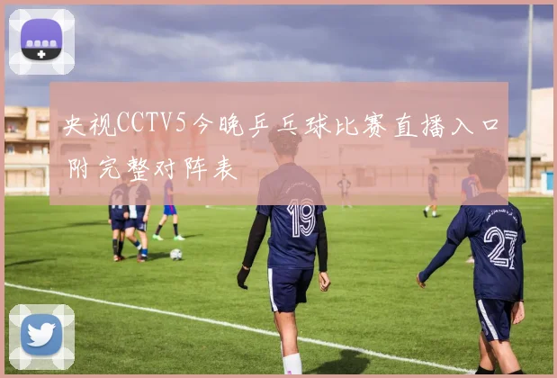 央视CCTV5今晚乒乓球比赛直播入口 附完整对阵表