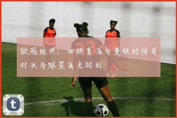 欧冠经典：回顾皇马与曼联的传奇对决与球星高光时刻