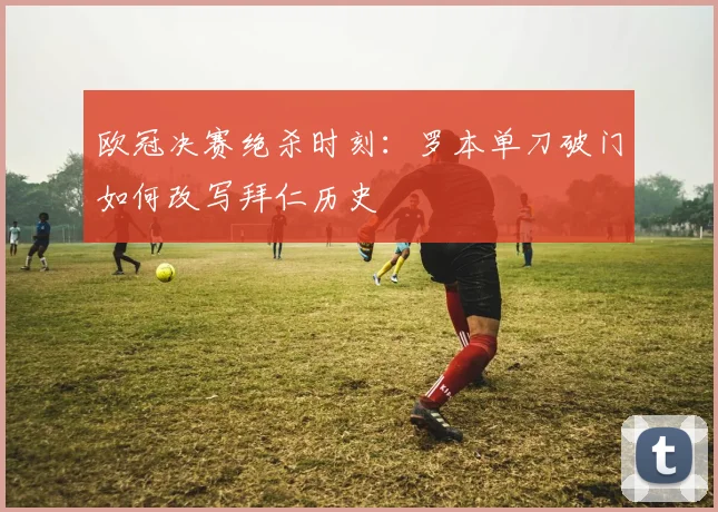 欧冠决赛绝杀时刻：罗本单刀破门如何改写拜仁历史