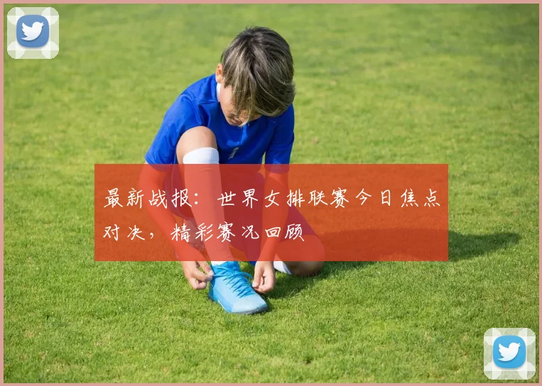 最新战报：世界女排联赛今日焦点对决，精彩赛况回顾