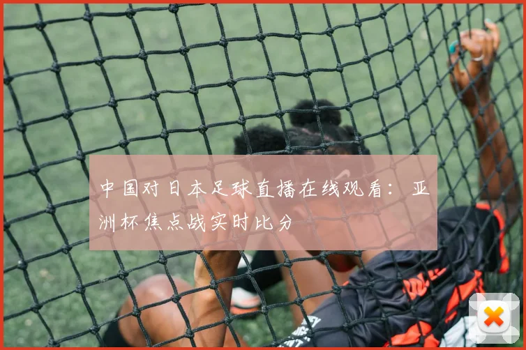 中国对日本足球直播在线观看：亚洲杯焦点战实时比分
