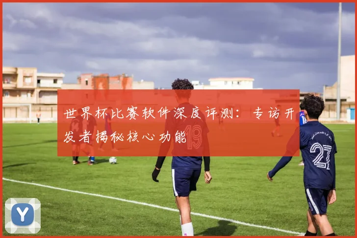 世界杯比赛软件深度评测：专访开发者揭秘核心功能