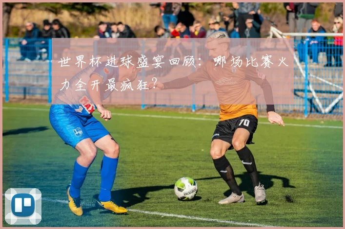 世界杯进球盛宴回顾：哪场比赛火力全开最疯狂？