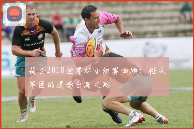 荷兰2018世界杯小组赛回顾：橙衣军团的遗憾出局之路